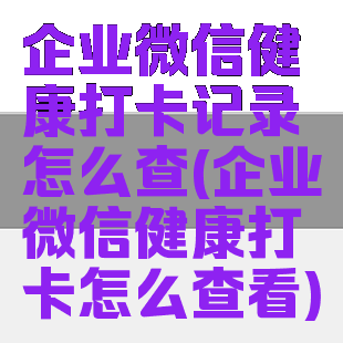 企业微信健康打卡记录怎么查(企业微信健康打卡怎么查看)