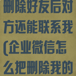 企业微信怎么删除好友后对方还能联系我(企业微信怎么把删除我的人都找出来)