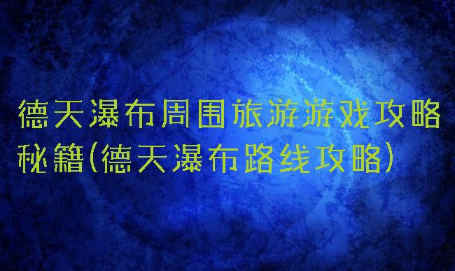 德天瀑布周围旅游游戏攻略秘籍(德天瀑布路线攻略)