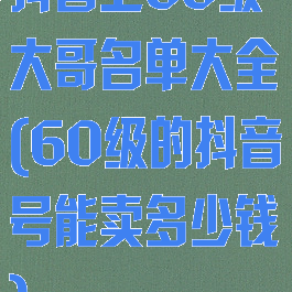 抖音上60级大哥名单大全(60级的抖音号能卖多少钱)