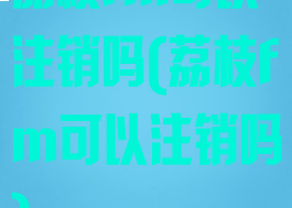 荔枝fm可以注销吗(荔枝fm可以注销吗)