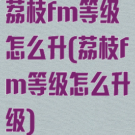 荔枝fm等级怎么升(荔枝fm等级怎么升级)