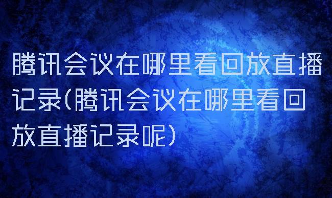 腾讯会议在哪里看回放直播记录(腾讯会议在哪里看回放直播记录呢)