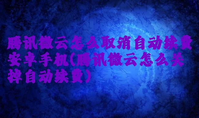 腾讯微云怎么取消自动续费安卓手机(腾讯微云怎么关掉自动续费)