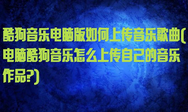 酷狗音乐电脑版如何上传音乐歌曲(电脑酷狗音乐怎么上传自己的音乐作品?)