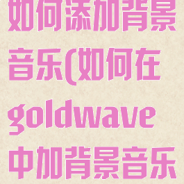 goldwave如何添加背景音乐(如何在goldwave中加背景音乐)