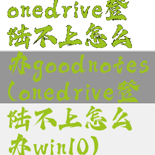 onedrive登陆不上怎么办goodnotes(onedrive登陆不上怎么办win10)
